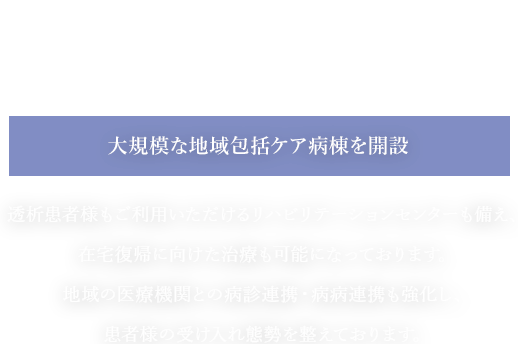 私たちはチームで支えあい地域に根ざした頼れる病院を目指します。大規模な地域包括ケア病棟を開設透析患者様もご利用いただけるリハビリテーションセンターも備え、在宅復帰に向けた治療も可能になっております。地域の医療機関との病診連携・病病連携も強化し、患者様の受け入れ態勢を整えております。